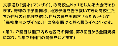 文字通り「漫才(マンザイ)」の高校生No.1を決める大会であります。野球の甲子園同様、地方予選を勝ち抜いてきた高校生たちが自らの可能性を信じ、自らの夢を実現させるため、そして「高校生マンザイNo.1」の名を賭けて熱く戦うイベントです。(第1、2回目は瀬戸内6地区での開催、第3回目から全国規模になり、今年で9回目の開催を迎えます)