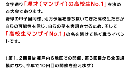 文字通り「漫才(マンザイ)の高校生No.1」を決める大会であります。野球の甲子園同様、地方予選を勝ち抜いてきた高校生たちが自らの可能性を信じ、自らの夢を実現させるため、そして「高校生マンザイNo.1」の名を賭けて熱く戦うイベントです。(第1、2回目は瀬戸内6地区での開催、第3回目から全国規模になり、今年で10回目の開催を迎えます)