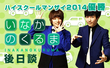 ハイスクールマンザイ2014 優勝 いなかのくるま INAKANOKURUMA 後日談